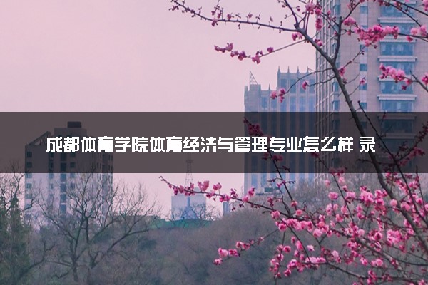 成都体育学院体育经济与管理专业怎么样 录取分数线多少