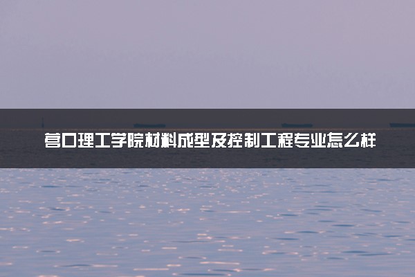 营口理工学院材料成型及控制工程专业怎么样 录取分数线多少