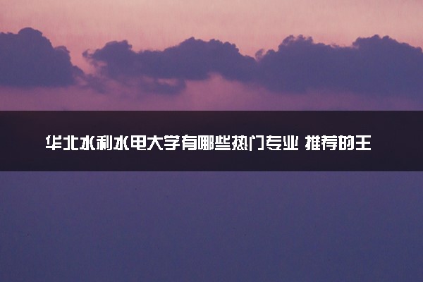 华北水利水电大学有哪些热门专业 推荐的王牌专业