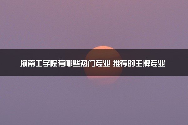 河南工学院有哪些热门专业 推荐的王牌专业