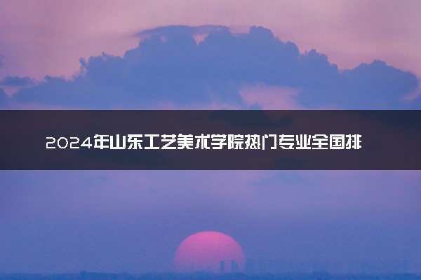 2024年山东工艺美术学院热门专业全国排名 有