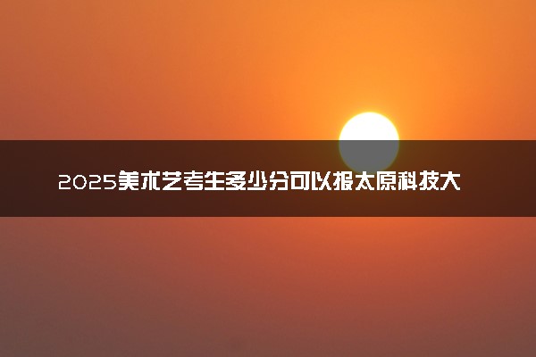 2025美术艺考生多少分可以报太原科技大学