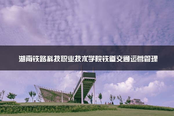 湖南铁路科技职业技术学院铁道交通运营管理专业怎么样 录取分数线多少