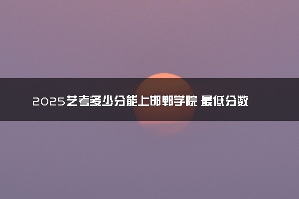 2025艺考多少分能上邯郸学院 最低分数线是多少