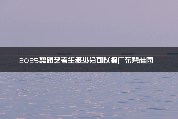 2025舞蹈艺考生多少分可以报广东碧桂园职业学院