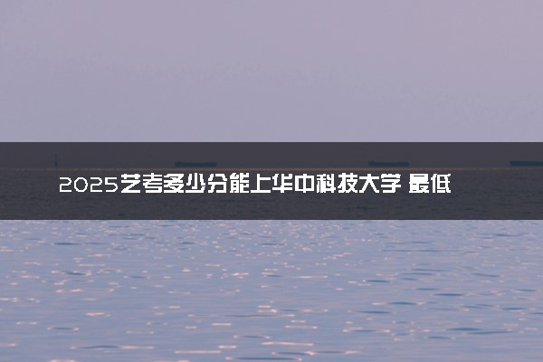 2025艺考多少分能上华中科技大学 最低分数线是多少