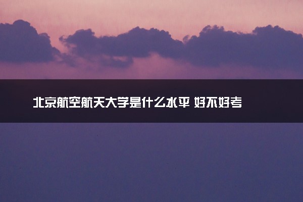 北京航空航天大学是什么水平 好不好考