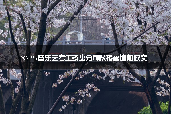 2025音乐艺考生多少分可以报福建船政交通职业学院