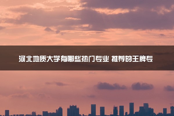 河北地质大学有哪些热门专业 推荐的王牌专业