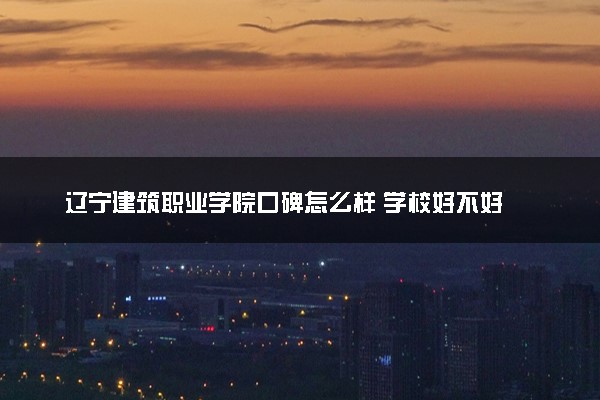 辽宁建筑职业学院口碑怎么样 学校好不好