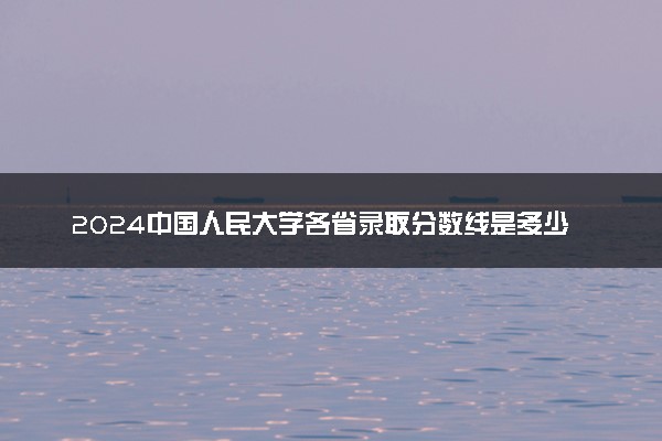 2024中国人民大学各省录取分数线是多少 最低分及位次