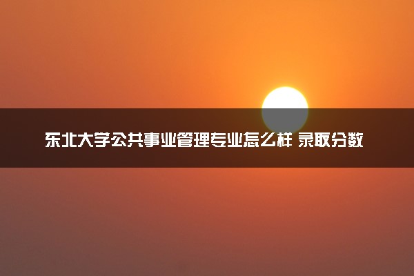 东北大学公共事业管理专业怎么样 录取分数线多少