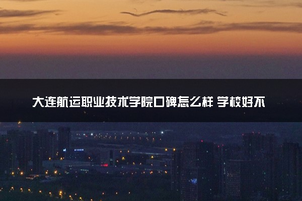 大连航运职业技术学院口碑怎么样 学校好不好