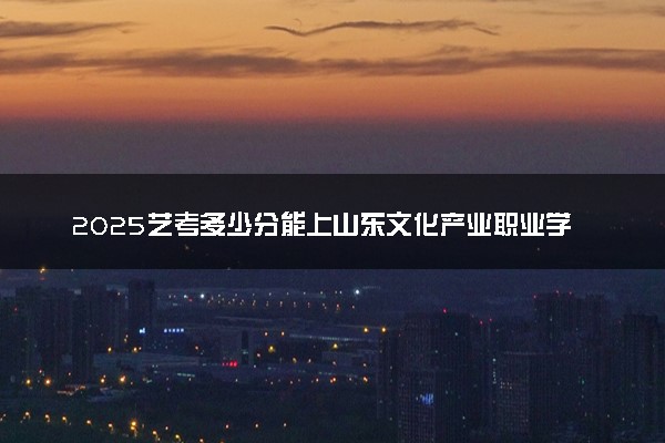 2025艺考多少分能上山东文化产业职业学院 最低分数线是多少