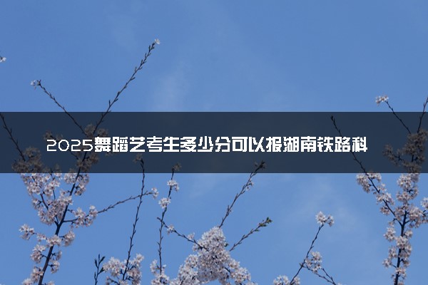 2025舞蹈艺考生多少分可以报湖南铁路科技职业技术学院