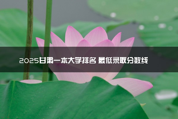 2025甘肃一本大学排名 最低录取分数线是多少