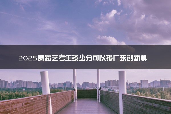 2025舞蹈艺考生多少分可以报广东创新科技职业学院