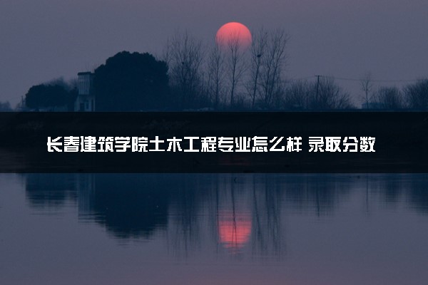 长春建筑学院土木工程专业怎么样 录取分数线多少