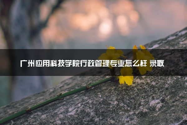 广州应用科技学院行政管理专业怎么样 录取分数线多少