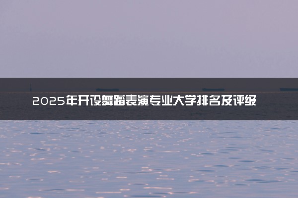 2025年开设舞蹈表演专业大学排名及评级 高校排行榜
