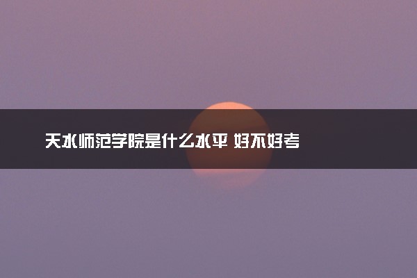 天水师范学院是什么水平 好不好考