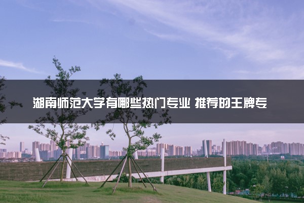 湖南师范大学有哪些热门专业 推荐的王牌专业