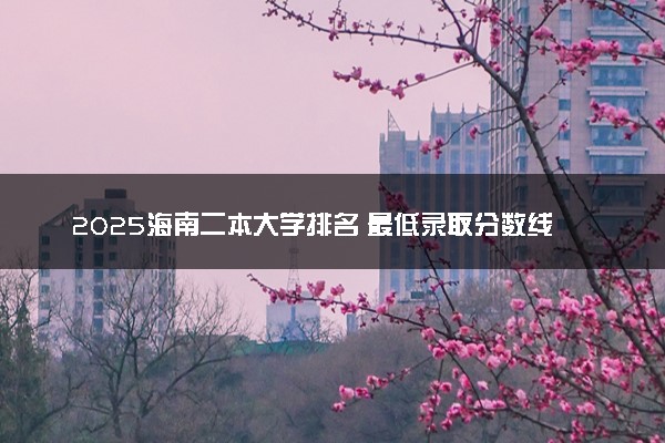 2025海南二本大学排名 最低录取分数线是多少