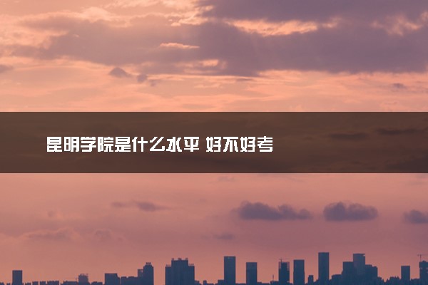 昆明学院是什么水平 好不好考