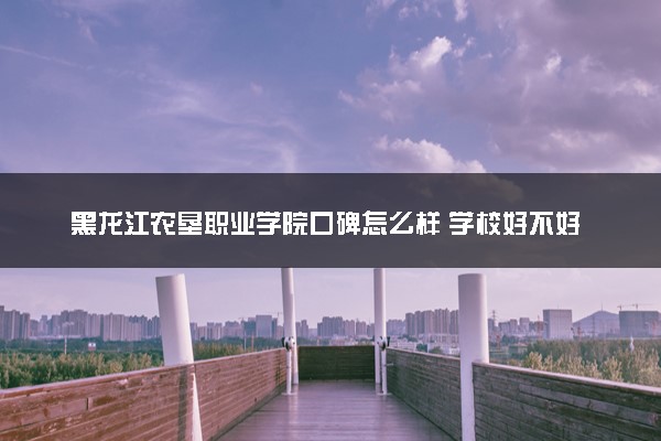 黑龙江农垦职业学院口碑怎么样 学校好不好