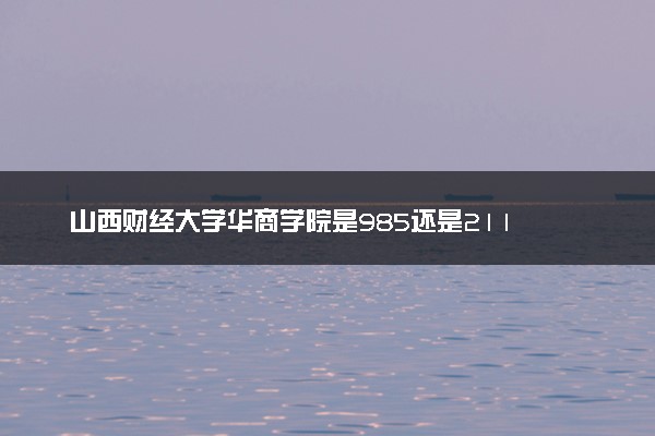 山西财经大学华商学院是985还是211 含金量怎么样