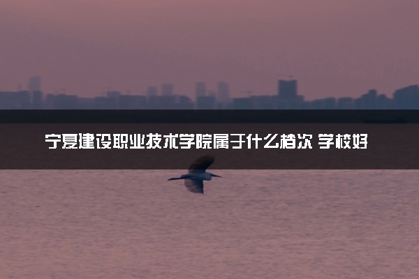 宁夏建设职业技术学院属于什么档次 学校好不好