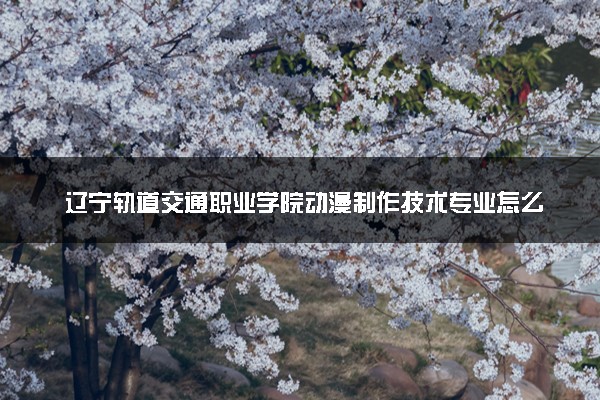 辽宁轨道交通职业学院动漫制作技术专业怎么样 录取分数线多少