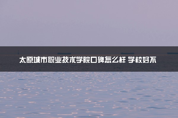 太原城市职业技术学院口碑怎么样 学校好不好