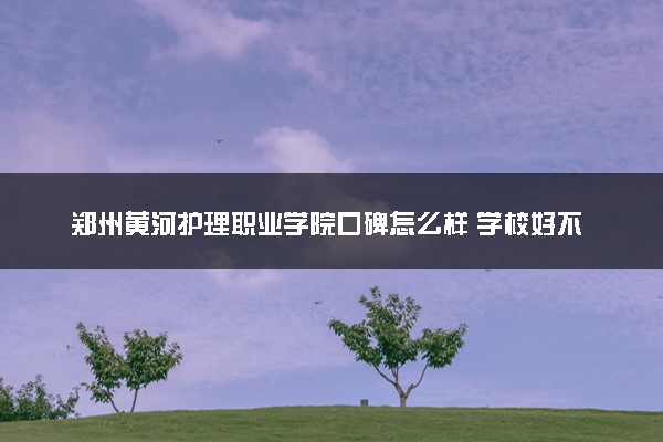 郑州黄河护理职业学院口碑怎么样 学校好不好