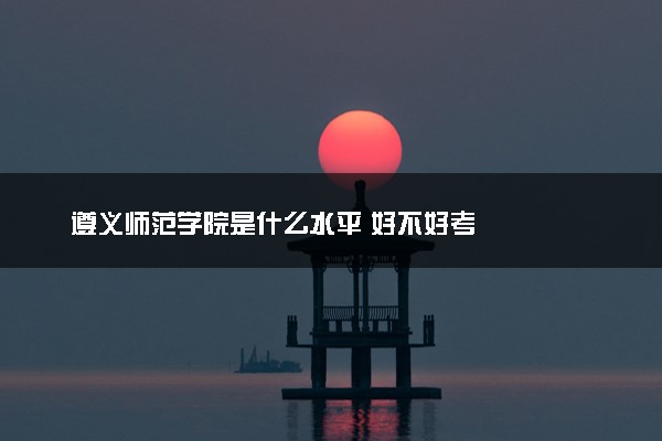 遵义师范学院是什么水平 好不好考