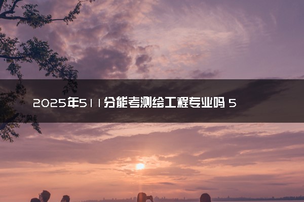 2025年511分能考测绘工程专业吗 511分测绘工程专业大学推荐