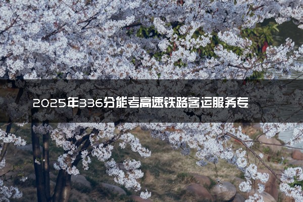2025年336分能考高速铁路客运服务专业吗 336分高速铁路客运服务专业大学推荐