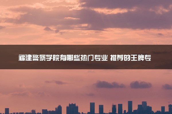 福建警察学院有哪些热门专业 推荐的王牌专业