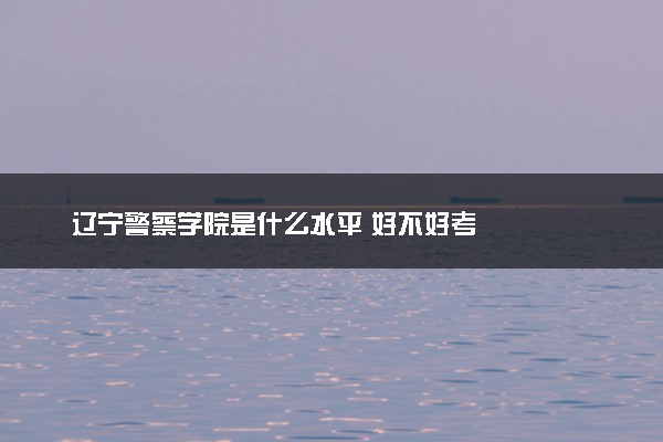 辽宁警察学院是什么水平 好不好考
