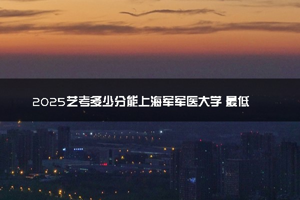 2025艺考多少分能上海军军医大学 最低分数线是多少