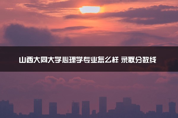 山西大同大学心理学专业怎么样 录取分数线多少