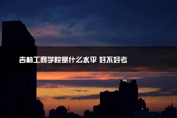 吉林工商学院是什么水平 好不好考