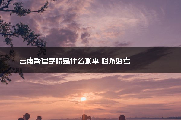 云南警官学院是什么水平 好不好考