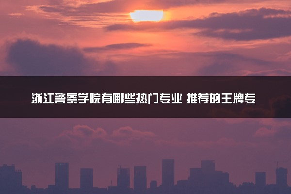 浙江警察学院有哪些热门专业 推荐的王牌专业