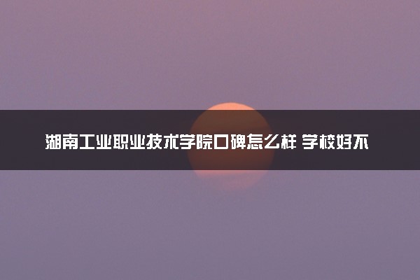 湖南工业职业技术学院口碑怎么样 学校好不好