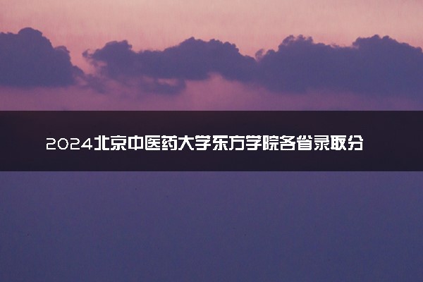 2024北京中医药大学东方学院各省录取分数线是多少 最低分及位次