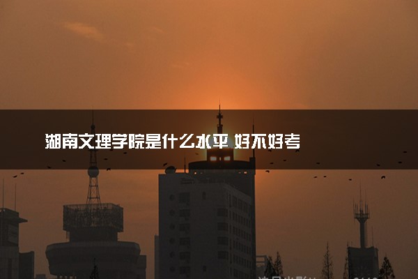 湖南文理学院是什么水平 好不好考