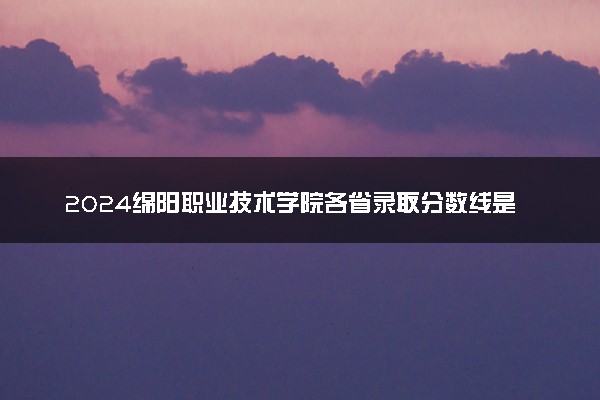 2024绵阳职业技术学院各省录取分数线是多少 最低分及位次