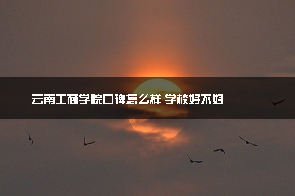 云南工商学院口碑怎么样 学校好不好