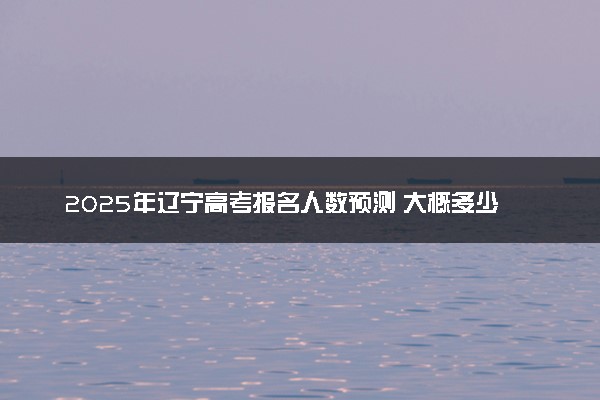 2025年辽宁高考报名人数预测 大概多少人参加高考